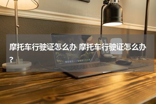 摩托车行驶证怎么办 摩托车行驶证怎么办?