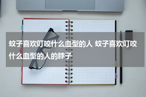 蚊子喜欢叮咬什么血型的人 蚊子喜欢叮咬什么血型的人的脖子