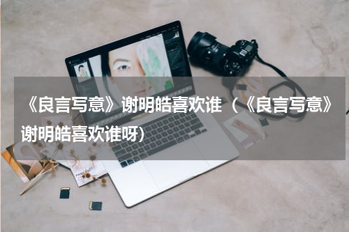 《良言写意》谢明皓喜欢谁（《良言写意》谢明皓喜欢谁呀）