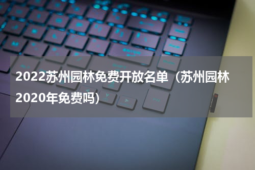 2022苏州园林免费开放名单（苏州园林2020年免费吗）