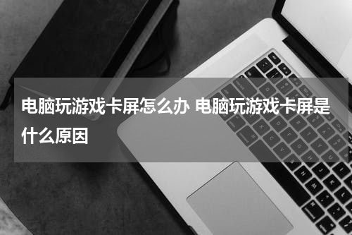 电脑玩游戏卡屏怎么办 电脑玩游戏卡屏是什么原因
