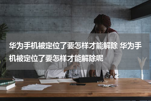 华为手机被定位了要怎样才能解除 华为手机被定位了要怎样才能解除呢