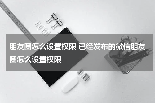 朋友圈怎么设置权限 已经发布的微信朋友圈怎么设置权限
