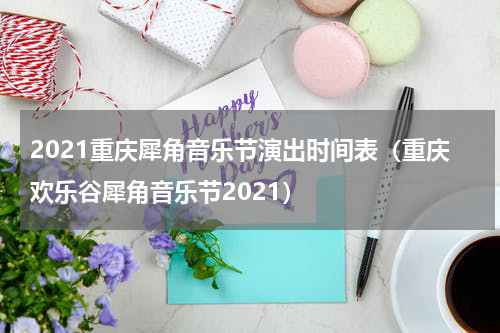 2021重庆犀角音乐节演出时间表（重庆欢乐谷犀角音乐节2021）