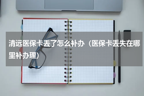 清远医保卡丢了怎么补办（医保卡丢失在哪里补办理）