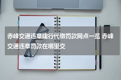 赤峰交通违章建行代缴罚款网点一览 赤峰交通违章罚款在哪里交