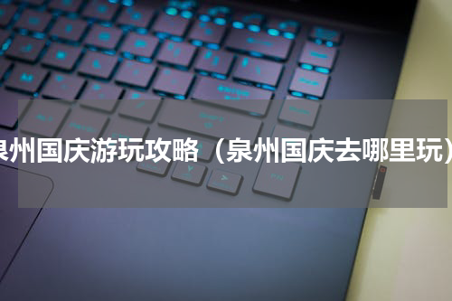 泉州国庆游玩攻略（泉州国庆去哪里玩）