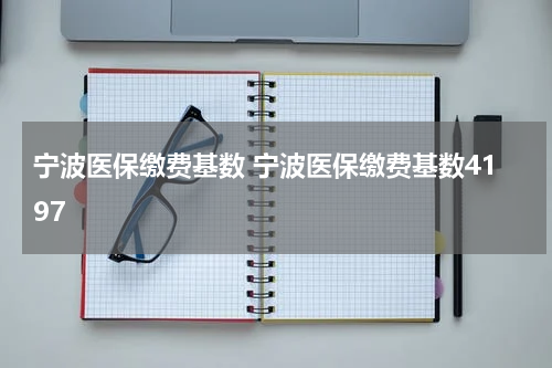 宁波医保缴费基数 宁波医保缴费基数4197