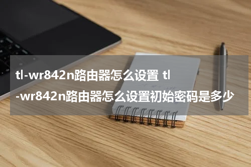 tl-wr842n路由器怎么设置 tl-wr842n路由器怎么设置初始密码是多少