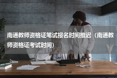 南通教师资格证笔试报名时间推迟（南通教师资格证考试时间）