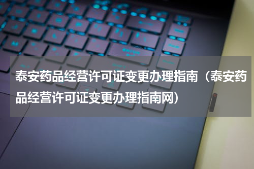 泰安药品经营许可证变更办理指南（泰安药品经营许可证变更办理指南网）