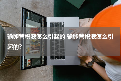 输卵管积液怎么引起的 输卵管积液怎么引起的?