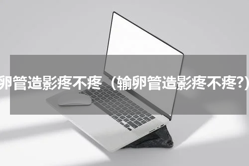 输卵管造影疼不疼（输卵管造影疼不疼?）