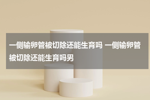 一侧输卵管被切除还能生育吗 一侧输卵管被切除还能生育吗男