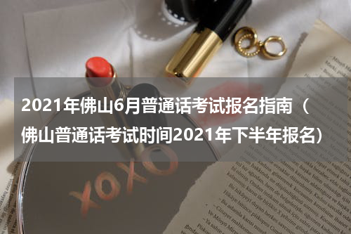 2021年佛山6月普通话考试报名指南（佛山普通话考试时间2021年下半年报名）