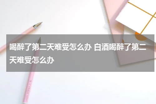 喝醉了第二天难受怎么办 白酒喝醉了第二天难受怎么办
