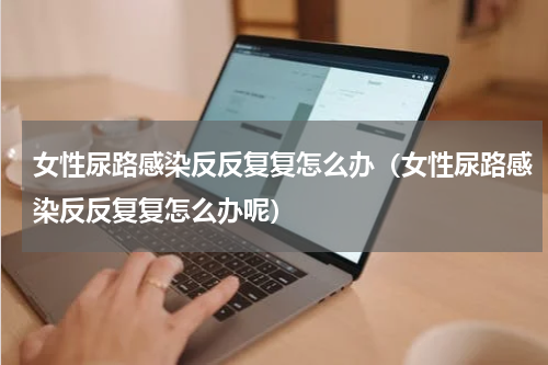 女性尿路感染反反复复怎么办（女性尿路感染反反复复怎么办呢）