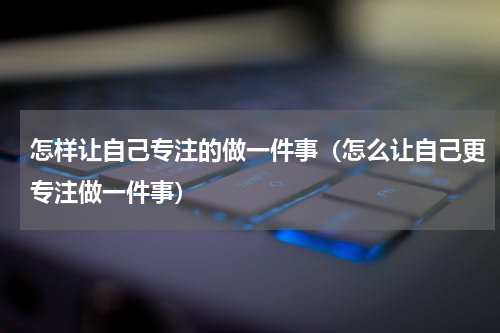 怎样让自己专注的做一件事（怎么让自己更专注做一件事）