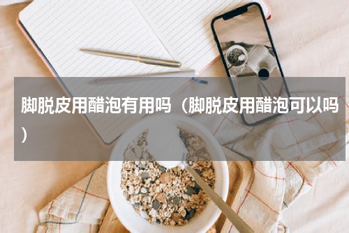 脚脱皮用醋泡有用吗（脚脱皮用醋泡可以吗）