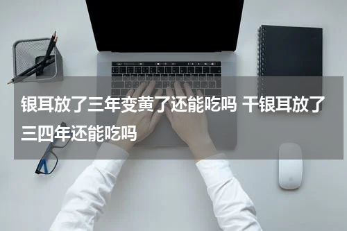 银耳放了三年变黄了还能吃吗 干银耳放了三四年还能吃吗