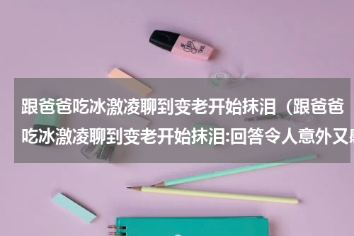 跟爸爸吃冰激凌聊到变老开始抹泪（跟爸爸吃冰激凌聊到变老开始抹泪:回答令人意外又感动）