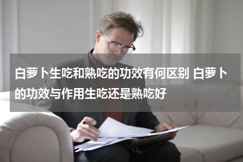 白萝卜生吃和熟吃的功效有何区别 白萝卜的功效与作用生吃还是熟吃好