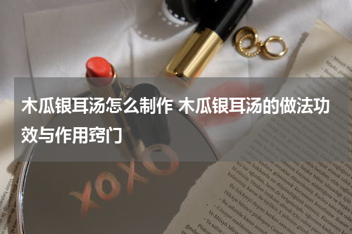 木瓜银耳汤怎么制作 木瓜银耳汤的做法功效与作用窍门