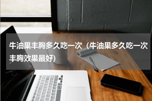 牛油果丰胸多久吃一次（牛油果多久吃一次丰胸效果最好）