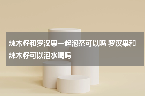 辣木籽和罗汉果一起泡茶可以吗 罗汉果和辣木籽可以泡水喝吗
