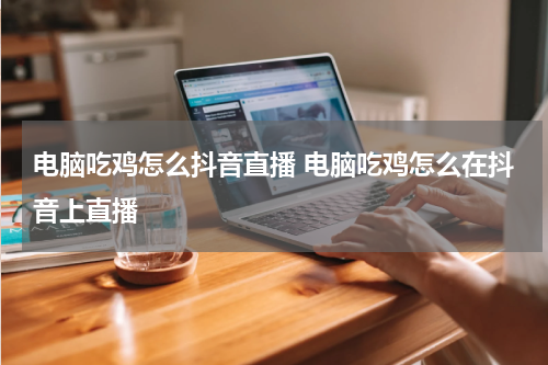 电脑吃鸡怎么抖音直播 电脑吃鸡怎么在抖音上直播