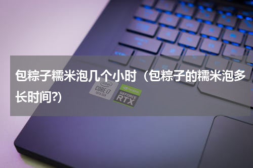 包粽子糯米泡几个小时（包粽子的糯米泡多长时间?）