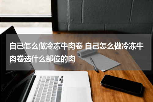 自己怎么做冷冻牛肉卷 自己怎么做冷冻牛肉卷选什么部位的肉