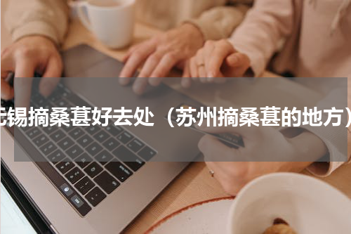 无锡摘桑葚好去处（苏州摘桑葚的地方）