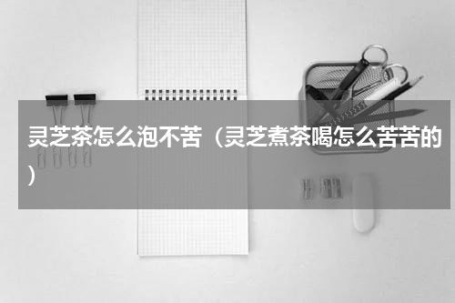灵芝茶怎么泡不苦（灵芝煮茶喝怎么苦苦的）