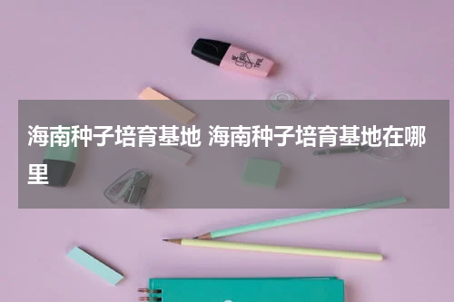 海南种子培育基地 海南种子培育基地在哪里