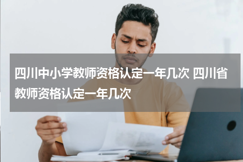 四川中小学教师资格认定一年几次 四川省教师资格认定一年几次