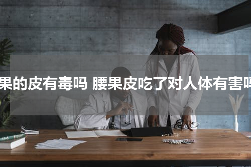 腰果的皮有毒吗 腰果皮吃了对人体有害吗
