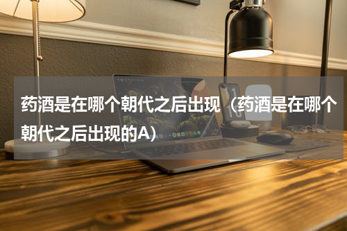 药酒是在哪个朝代之后出现（药酒是在哪个朝代之后出现的A）