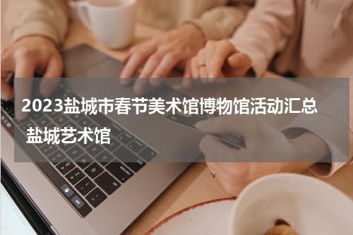 2023盐城市春节美术馆博物馆活动汇总 盐城艺术馆