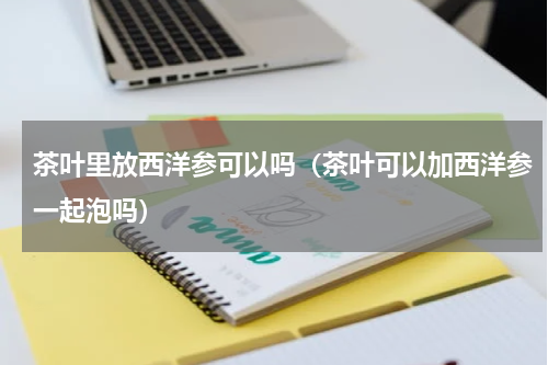 茶叶里放西洋参可以吗（茶叶可以加西洋参一起泡吗）