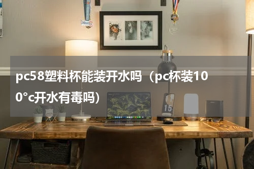 pc58塑料杯能装开水吗（pc杯装100°c开水有毒吗）