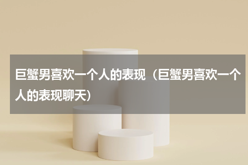 巨蟹男喜欢一个人的表现（巨蟹男喜欢一个人的表现聊天）