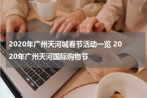 2020年广州天河城春节活动一览 2020年广州天河国际购物节