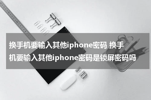 换手机要输入其他iphone密码 换手机要输入其他iphone密码是锁屏密码吗