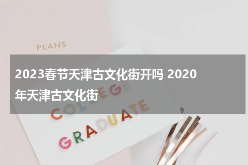 2023春节天津古文化街开吗 2020年天津古文化街