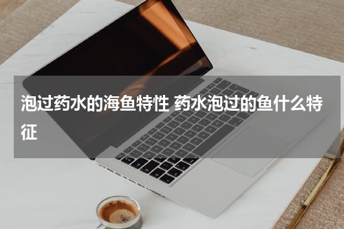 泡过药水的海鱼特性 药水泡过的鱼什么特征