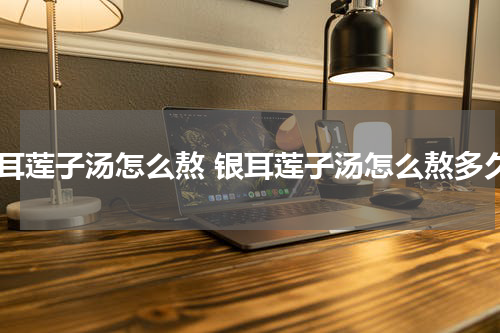 银耳莲子汤怎么熬 银耳莲子汤怎么熬多久