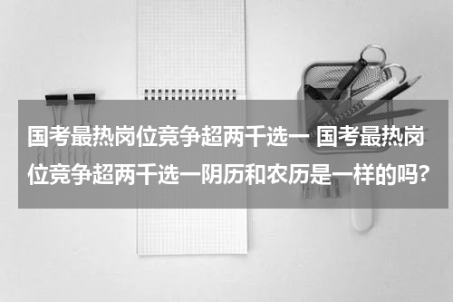 国考最热岗位竞争超两千选一 国考最热岗位竞争超两千选一阴历和农历是一样的吗?