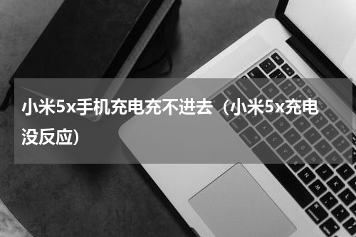 小米5x手机充电充不进去（小米5x充电没反应）