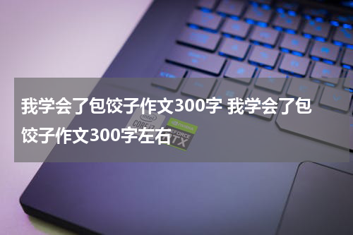 我学会了包饺子作文300字 我学会了包饺子作文300字左右